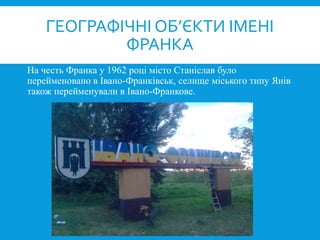 На честь Франка у 1962 році місто Станіслав було
перейменовано в Івано-Франківськ, селище міського типу Янів
також перейменували в Івано-Франкове.
ГЕОГРАФІЧНІ ОБ’ЄКТИ ІМЕНІ
ФРАНКА
 
