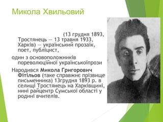 Микола Хвильовий
(13 грудня 1893,
Тростянець — 13 травня 1933,
Харків) — український прозаїк,
поет, публіцист,
один з основоположників
пореволюційної українськоїпрози
Народився Микола Григорович
Фітільов (таке справжнє прізвище
письменника) 13грудня 1893 р. в
селищі Тростянець на Харківщині,
нині райцентр Сумської області у
родині вчителів.
 