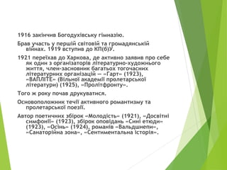 1916 закінчив Богодухівську гімназію.
Брав участь у першій світовій та громадянській
війнах. 1919 вступив до КП(б)У.
1921 переїхав до Харкова, де активно заявив про себе
як один з організаторів літературно-художнього
життя, член-засновник багатьох тогочасних
літературних організацій — «Гарт» (1923),
«ВАПЛІТЕ» (Вільної академії пролетарської
літератури) (1925), «Пролітфронту».
Того ж року почав друкуватися.
Основоположник течії активного романтизму та
пролетарської поезії.
Автор поетичних збірок «Молодість» (1921), «Досвітні
симфонії» (1923), збірок оповідань «Сині етюди»
(1923), «Осінь» (1924), романів «Вальдшнепи»,
«Санаторійна зона», «Сентиментальна історія».
 