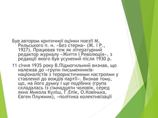Був автором критичної оцінки поезії М.
Рильського п. н. «Без стерна» (Ж. і Р.,
1927). Працював теж як літературний
редактор журналу «Життя і Революція», з
редакції якого був усунений після 1930 р.
11 січня 1935 року В.Підмогильний визнав, що
належав до «групи письменників-
націоналістів з терористичними настроями у
ставленні до вождів партії». Визнав тому,
що, на його думку і ще подібних (група
складалась із сімнадцяти чоловік, серед
яких Микола Куліш, Г.Епік, О.Ковінька,
Євген Плужник), «політика колективізації
 