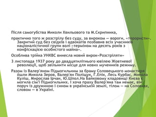 Після самогубства Миколи Хвильового та М.Скрипника,
практично того ж розстрілу без суду, за вироком — вороги, «терористи».
Закритий суд без свідків і адвокатів позбавив всіх учасників
націоналістичної групи волі «терміном на десять років з
конфіскацією особистого майна».
Особлива трійка УНКВС винесла новий вирок«Розстріляти»
3 листопада 1937 року до двадцятилітнього ювілею Жовтневої
революції, щоб звільнити місце для нових мучеників режиму.
Разом із Валер'яном Підмогильним за браму Соловецького монастиря
йшли Микола Зеров, Валер'ян Поліщук, Г.Епік, Лесь Курбас, Микола
Куліш, Мирослав Ірчан, Ю.Шпол.На Байковому кладовищі Києва є
могила сім'ї Підмогильних. І хоча праху Валер'яна там немає, він
поруч із дружиною і сином в українській землі, тілом — на Соловках,
словом — в Україні.
 