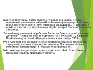 Закінчив початкову, потім двокласну школу в Зінькові, згодом
продовжив навчання в Київській військово-фельдшерській школі,
після закінчення якої (1907) працював фельдшером — спочатку в
армії, а з часом — у хірургічному відділі лікарні Південно-Західних
залізниць.
Перший надрукований твір Остапа Вишні —«Демократичні реформи
Денікіна» — побачив світ за підписом «П. Грунський» у Кам'янці-
Подільському в газеті «Народна воля» 2 листопада 1919.
1934 гуморист був звинувачений в контрреволюційній діяльності й
тероризмі, зокрема в замаху на товарища Постишева під час
жовтневої демонстрації, і незаконно репресований.
Зміг повернутись до літературноі праці лише 1944. Остап Вишня
провадив і велику громадську роботу.
 