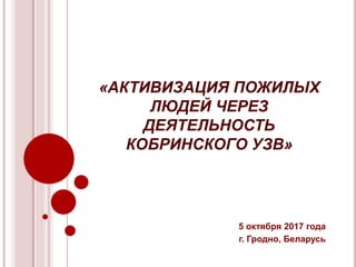 «АКТИВИЗАЦИЯ ПОЖИЛЫХ
ЛЮДЕЙ ЧЕРЕЗ
ДЕЯТЕЛЬНОСТЬ
КОБРИНСКОГО УЗВ»
5 октября 2017 года
г. Гродно, Беларусь
 