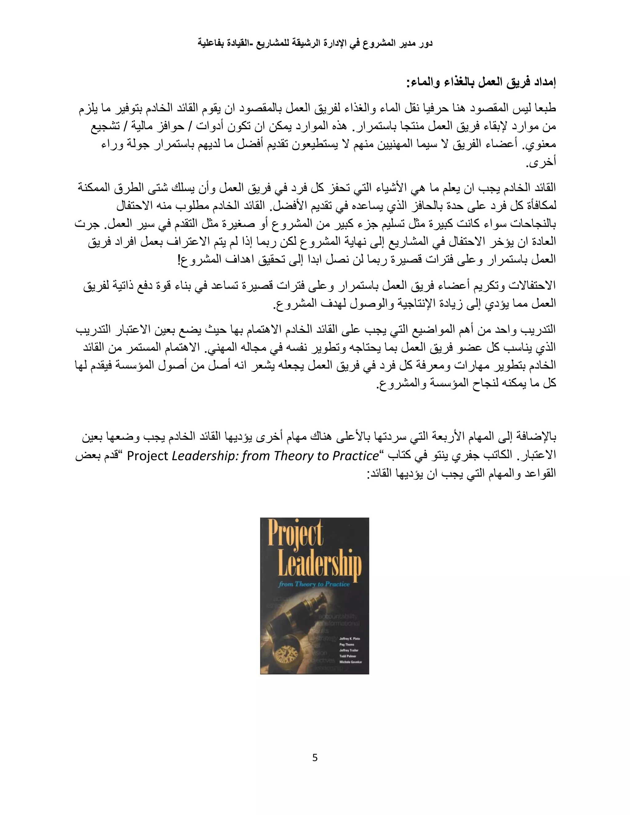 ‫للمشاريع‬ ‫الرشيقة‬ ‫اإلدارة‬ ‫في‬ ‫المشروع‬ ‫مدير‬ ‫دور‬-‫القيادة‬‫بفاعلية‬
5
‫العمل‬ ‫فريق‬ ‫إمداد‬‫بالغذاء‬:‫والماء‬
‫يلزم‬ ‫ما‬ ‫بتوفير‬ ‫الخادم‬ ‫القائد‬ ‫يقوم‬ ‫ان‬ ‫بالمقصود‬ ‫العمل‬ ‫لفريق‬ ‫والغذاء‬ ‫الماء‬ ‫نقل‬ ‫حرفيا‬ ‫هنا‬ ‫المقصود‬ ‫ليس‬ ‫طبعا‬
‫تشجيع‬ / ‫مالية‬ ‫حوافز‬ / ‫أدوات‬ ‫تكون‬ ‫ان‬ ‫يمكن‬ ‫الموارد‬ ‫هذه‬ .‫باستمرار‬ ‫منتجا‬ ‫العمل‬ ‫فريق‬ ‫إلبقاء‬ ‫موارد‬ ‫من‬
‫وراء‬ ‫جولة‬ ‫باستمرار‬ ‫لديهم‬ ‫ما‬ ‫أفضل‬ ‫تقديم‬ ‫يستطيعون‬ ‫ال‬ ‫منهم‬ ‫المهنيين‬ ‫سيما‬ ‫ال‬ ‫الفريق‬ ‫أعضاء‬ .‫معنوي‬
.‫أخرى‬
‫في‬ ‫فرد‬ ‫كل‬ ‫تحفز‬ ‫التي‬ ‫األشياء‬ ‫هي‬ ‫ما‬ ‫يعلم‬ ‫ان‬ ‫يجب‬ ‫الخادم‬ ‫القائد‬‫وأن‬ ‫العمل‬ ‫فريق‬‫شتى‬ ‫يسلك‬‫الطر‬‫الممكنة‬ ‫ق‬
‫لمكافأة‬‫كل‬‫حدة‬ ‫على‬ ‫فرد‬‫االحتفال‬ ‫منه‬ ‫مطلوب‬ ‫الخادم‬ ‫القائد‬ .‫األفضل‬ ‫تقديم‬ ‫في‬ ‫يساعده‬ ‫الذي‬ ‫بالحافز‬
‫صغير‬ ‫أو‬ ‫المشروع‬ ‫من‬ ‫كبير‬ ‫جزء‬ ‫تسليم‬ ‫مثل‬ ‫كبيرة‬ ‫كانت‬ ‫سواء‬ ‫بالنجاحات‬‫ة‬‫ج‬ .‫العمل‬ ‫سير‬ ‫في‬ ‫التقدم‬ ‫مثل‬‫رت‬
‫المش‬ ‫في‬ ‫االحتفال‬ ‫يؤخر‬ ‫ان‬ ‫العادة‬‫فريق‬ ‫افراد‬ ‫بعمل‬ ‫االعتراف‬ ‫يتم‬ ‫لم‬ ‫إذا‬ ‫ربما‬ ‫لكن‬ ‫المشروع‬ ‫نهاية‬ ‫إلى‬ ‫اريع‬
!‫المشروع‬ ‫اهداف‬ ‫تحقيق‬ ‫إلى‬ ‫ابدا‬ ‫نصل‬ ‫لن‬ ‫ربما‬ ‫قصيرة‬ ‫فترات‬ ‫وعلى‬ ‫باستمرار‬ ‫العمل‬
‫لفريق‬ ‫ذاتية‬ ‫دفع‬ ‫قوة‬ ‫بناء‬ ‫في‬ ‫تساعد‬ ‫قصيرة‬ ‫فترات‬ ‫وعلى‬ ‫باستمرار‬ ‫العمل‬ ‫فريق‬ ‫أعضاء‬ ‫وتكريم‬ ‫االحتفاالت‬
‫إلى‬ ‫يؤدي‬ ‫مما‬ ‫العمل‬.‫المشروع‬ ‫لهدف‬ ‫والوصول‬ ‫اإلنتاجية‬ ‫زيادة‬
‫التدريب‬ ‫االعتبار‬ ‫بعين‬ ‫يضع‬ ‫حيث‬ ‫بها‬ ‫االهتمام‬ ‫الخادم‬ ‫القائد‬ ‫على‬ ‫يجب‬ ‫التي‬ ‫المواضيع‬ ‫أهم‬ ‫من‬ ‫واحد‬ ‫التدريب‬
‫القائد‬ ‫من‬ ‫المستمر‬ ‫االهتمام‬ .‫المهني‬ ‫مجاله‬ ‫في‬ ‫نفسه‬ ‫وتطوير‬ ‫يحتاجه‬ ‫بما‬ ‫العمل‬ ‫فريق‬ ‫عضو‬ ‫كل‬ ‫يناسب‬ ‫الذي‬
‫وم‬ ‫مهارات‬ ‫بتطوير‬ ‫الخادم‬‫يجعله‬ ‫العمل‬ ‫فريق‬ ‫في‬ ‫فرد‬ ‫كل‬ ‫عرفة‬‫يشعر‬‫لها‬ ‫فيقدم‬ ‫المؤسسة‬ ‫أصول‬ ‫من‬ ‫أصل‬ ‫انه‬
.‫والمشروع‬ ‫المؤسسة‬ ‫لنجاح‬ ‫يمكنه‬ ‫ما‬ ‫كل‬
‫إلى‬ ‫باإلضافة‬‫األربعة‬ ‫المهام‬‫ال‬‫أخرى‬ ‫مهام‬ ‫هناك‬ ‫باألعلى‬ ‫سردتها‬ ‫تي‬‫بعين‬ ‫وضعها‬ ‫يجب‬ ‫الخادم‬ ‫القائد‬ ‫يؤديها‬
‫الكا‬ .‫االعتبار‬‫ت‬‫كتاب‬ ‫في‬ ‫ينتو‬ ‫جفري‬ ‫ب‬“Project Leadership: from Theory to Practice“‫بعض‬ ‫قدم‬
:‫القائد‬ ‫يؤديها‬ ‫ان‬ ‫يجب‬ ‫التي‬ ‫والمهام‬ ‫القواعد‬
 