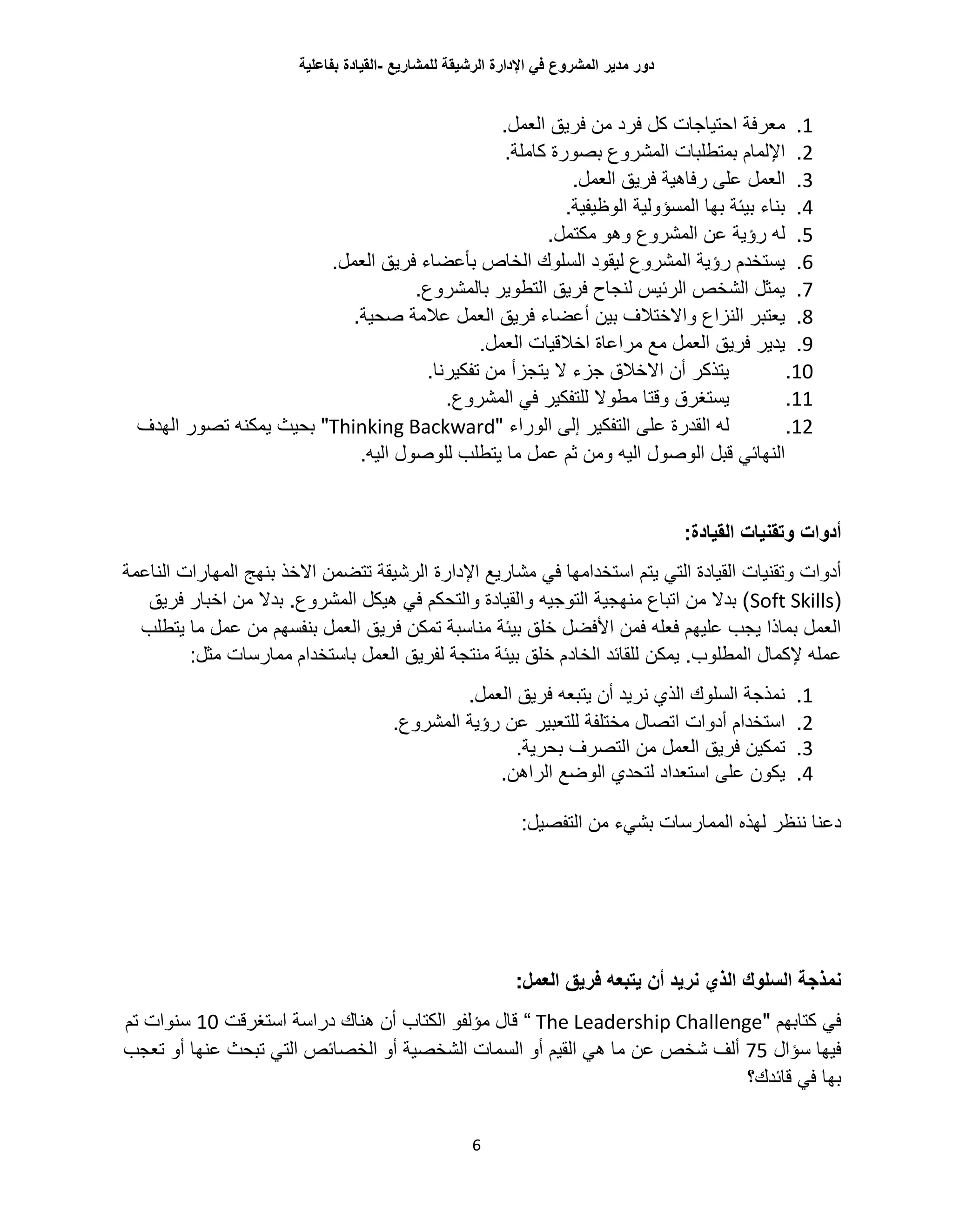 ‫للمشاريع‬ ‫الرشيقة‬ ‫اإلدارة‬ ‫في‬ ‫المشروع‬ ‫مدير‬ ‫دور‬-‫القيادة‬‫بفاعلية‬
6
1..‫العمل‬ ‫فريق‬ ‫من‬ ‫فرد‬ ‫كل‬ ‫احتياجات‬ ‫معرفة‬
2..‫كاملة‬ ‫بصورة‬ ‫المشروع‬ ‫بمتطلبات‬ ‫اإللمام‬
3..‫العمل‬ ‫فريق‬ ‫رفاهية‬ ‫على‬ ‫العمل‬
4..‫الوظيفية‬ ‫المسؤولية‬ ‫بها‬ ‫بيئة‬ ‫بناء‬
5.‫وهو‬ ‫المشروع‬ ‫عن‬ ‫رؤية‬ ‫له‬‫مكتمل‬.
6..‫العمل‬ ‫فريق‬ ‫بأعضاء‬ ‫الخاص‬ ‫السلوك‬ ‫ليقود‬ ‫المشروع‬ ‫رؤية‬ ‫يستخدم‬
7..‫بالمشروع‬ ‫التطوير‬ ‫فريق‬ ‫لنجاح‬ ‫الرئيس‬ ‫الشخص‬ ‫يمثل‬
8..‫صحية‬ ‫عالمة‬ ‫العمل‬ ‫فريق‬ ‫أعضاء‬ ‫بين‬ ‫واالختالف‬ ‫النزاع‬ ‫يعتبر‬
9..‫العمل‬ ‫اخالقيات‬ ‫مراعاة‬ ‫مع‬ ‫العمل‬ ‫فريق‬ ‫يدير‬
10..‫تفكيرنا‬ ‫من‬ ‫يتجزأ‬ ‫ال‬ ‫جزء‬ ‫االخالق‬ ‫أن‬ ‫يتذكر‬
11.‫يست‬.‫المشروع‬ ‫في‬ ‫للتفكير‬ ‫مطوال‬ ‫وقتا‬ ‫غرق‬
12.‫الوراء‬ ‫إلى‬ ‫التفكير‬ ‫على‬ ‫القدرة‬ ‫له‬"Thinking Backward"‫الهدف‬ ‫تصور‬ ‫يمكنه‬ ‫بحيث‬
.‫اليه‬ ‫للوصول‬ ‫يتطلب‬ ‫ما‬ ‫عمل‬ ‫ثم‬ ‫ومن‬ ‫اليه‬ ‫الوصول‬ ‫قبل‬ ‫النهائي‬
:‫القيادة‬ ‫وتقنيات‬ ‫أدوات‬
‫التي‬ ‫القيادة‬ ‫وتقنيات‬ ‫أدوات‬‫ي‬‫اإلدارة‬ ‫مشاريع‬ ‫في‬ ‫استخدامها‬ ‫تم‬‫الناعمة‬ ‫المهارات‬ ‫بنهج‬ ‫االخذ‬ ‫تتضمن‬ ‫الرشيقة‬
(Soft Skills.‫المشروع‬ ‫هيكل‬ ‫في‬ ‫والتحكم‬ ‫والقيادة‬ ‫التوجيه‬ ‫منهجية‬ ‫اتباع‬ ‫من‬ ‫بدال‬ )‫فريق‬ ‫اخبار‬ ‫من‬ ‫بدال‬
‫عمل‬ ‫من‬ ‫بنفسهم‬ ‫العمل‬ ‫فريق‬ ‫تمكن‬ ‫مناسبة‬ ‫بيئة‬ ‫خلق‬ ‫األفضل‬ ‫فمن‬ ‫فعله‬ ‫عليهم‬ ‫يجب‬ ‫بماذا‬ ‫العمل‬‫ي‬ ‫ما‬‫تطلب‬
.‫المطلوب‬ ‫إلكمال‬ ‫عمله‬‫يمكن‬:‫مثل‬ ‫ممارسات‬ ‫باستخدام‬ ‫العمل‬ ‫لفريق‬ ‫منتجة‬ ‫بيئة‬ ‫خلق‬ ‫الخادم‬ ‫للقائد‬
1..‫العمل‬ ‫فريق‬ ‫يتبعه‬ ‫أن‬ ‫نريد‬ ‫الذي‬ ‫السلوك‬ ‫نمذجة‬
2..‫المشروع‬ ‫رؤية‬ ‫عن‬ ‫للتعبير‬ ‫مختلفة‬ ‫اتصال‬ ‫أدوات‬ ‫استخدام‬
3.‫تمكين‬‫العمل‬ ‫فريق‬‫التصرف‬ ‫من‬‫بحرية‬.
4..‫الراهن‬ ‫الوضع‬ ‫لتحدي‬ ‫استعداد‬ ‫على‬ ‫يكون‬
‫الممارسات‬ ‫لهذه‬ ‫ننظر‬ ‫دعنا‬:‫التفصيل‬ ‫من‬ ‫بشيء‬
‫يتبعه‬ ‫أن‬ ‫نريد‬ ‫الذي‬ ‫السلوك‬ ‫نمذجة‬:‫العمل‬ ‫فريق‬
" ‫كتابهم‬ ‫في‬The Leadership Challenge“‫استغرقت‬ ‫دراسة‬ ‫هناك‬ ‫أن‬ ‫الكتاب‬ ‫مؤلفو‬ ‫قال‬10‫تم‬ ‫سنوات‬
‫سؤال‬ ‫فيها‬75‫عن‬ ‫شخص‬ ‫ألف‬‫تعجب‬ ‫أو‬ ‫عنها‬ ‫تبحث‬ ‫التي‬ ‫الخصائص‬ ‫أو‬ ‫الشخصية‬ ‫السمات‬ ‫أو‬ ‫القيم‬ ‫هي‬ ‫ما‬
‫قائدك؟‬ ‫في‬ ‫بها‬
 