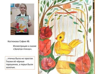 Костюкова София 4В.
…птичка была не простая.
Глазки её чёрные
горошинки, а перья были
золотые.
Иллюстрация к сказке
«Золотая птичка».
 
