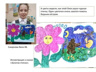Смирнова Вика 4В.
А цветы видели, как злой Охох украл чудную
птичку. Один цветочек очень захотел помочь
бедным сёстрам.
Иллюстрация к сказке
«Золотая птичка».
 