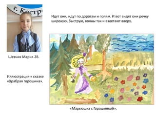 «Марьюшка с Горошинкой».
Шевчик Мария 2В.
Иллюстрация к сказке
«Храбрая горошина».
Идут они, идут по дорогам и полям. И вот видят они речку
широкую, быструю, волны так и взлетают вверх.
 