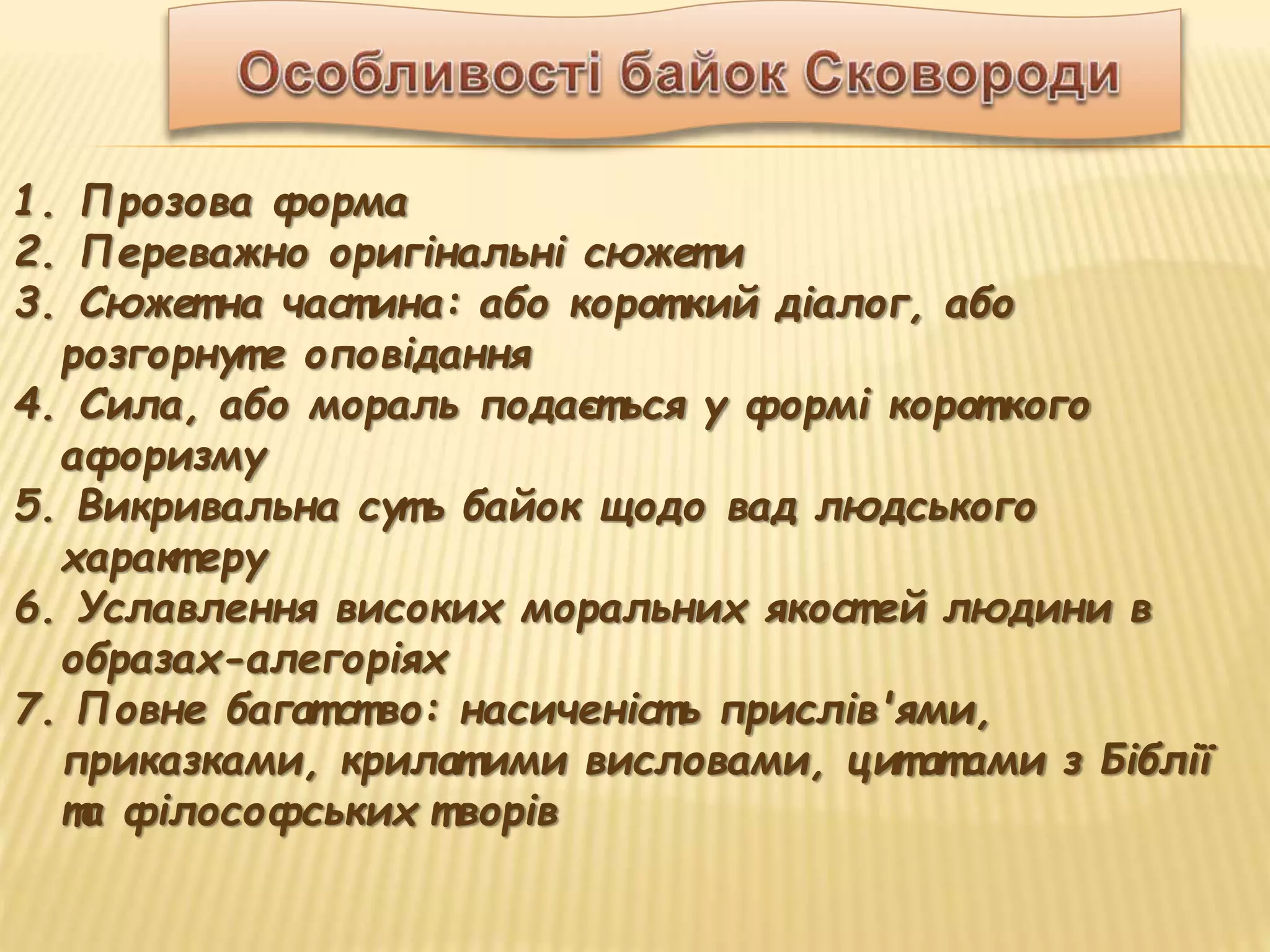 1. Прозова форма
2. Переважно оригінальні сюжет и
3. Сюжет на част ина: або корот кий діалог, або
розгорнут е оповідання
4. Сила, або мораль подаєт ься у формі корот кого
афоризму
5. Викривальна сут ь байок щодо вад людського
характ еру
6. Уславлення високих моральних якост ей людини в
образах-алегоріях
7. Повне багат ство: насиченіст ь прислів'ями,
приказками, крилат ими висловами, цит ат ами з Біблії
та філософських т ворів
 