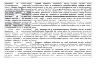 державного та комунального
загальноосвiтнього навчального
закладу здiйснює вiдповiдний орган
управлiння освiтою. Призначення
на посаду та звiльнення з посади
заступникiв керiвника та iнших
педагогiчних працiвникiв
державного та комунального
загально-освiтнього навчального
закладу здiйснюється вiдповiдним
органом управлiння освiтою за
поданням керiвника загально ос-
вiтнього навчального закладу.
Призначення на посаду та звiльнення
з посади iнших працiвникiв
державного та комунального
загальноосвiтнього навчального
закладу здiйснює його керiвник.
Призначення на посаду та звiльнення
з посади керiвника i заступникiв
керiвника приватного загально ос-
вiтнього навчального закладу
здiйснює його власник за
погодженням з вiдповiдним органом
управлiння освiтою. Призначення на
посаду та звiльнення з посади
педагогiчних та iнших працiвникiв
приватного загальноосвiтнього
навчального закладу здiйснює його
власник.
Керівник державного, комунального закладу загальної середньої освіти
призначається на посаду за результатами конкурсного відбору строком на шість
років (строком на два роки - для особи, яка призначається на посаду керівника
закладу загальної середньої освіти вперше) на підставі рішення конкурсної комісії,
до складу якої входять представники засновника (засновників), трудового
колективу, громадського об’єднання батьків учнів (вихованців) закладу загальної
середньої освіти та громадського об’єднання керівників закладів загальної
середньої освіти відповідної адміністративно-територіальної одиниці. До участі
у роботі комісії з правом дорадчого голосу можуть залучатися представники
громадських об’єднань та експерти у сфері загальної середньої освіти.
Положення про конкурс на посаду керівника державного, комунального закладу
загальної середньої освіти розробляє та затверджує засновник на підставі типового
положення, затвердженого центральним органом виконавчої влади у сфері освіти і
науки.
Одна і та сама особа не може бути керівником відповідного закладу загальної
середньої освіти більше ніж два строки підряд (до першого строку включається
дворічний строк перебування на посаді керівника закладу загальної середньої освіти,
призначеного вперше). Після закінчення другого строку перебування на посаді особа
має право брати участь у конкурсі на заміщення вакансії керівника в іншому закладі
загальної середньої освіти або продовжити роботу в тому самому закладі на іншій
посаді.
Заступник керівника, педагогічні та інші працівники закладу загальної
середньої освіти призначаються на посади та звільняються з посад керівником
цього закладу. Керівник закладу загальної середньої освіти має право оголосити
конкурс на вакантну посаду.
У разі надходження до засновника закладу загальної середньої освіти
обґрунтованого звернення піклувальної ради або органу самоврядування закладу
загальної середньої освіти щодо звільнення керівника цього закладу засновник
зобов’язаний розглянути його і прийняти обґрунтоване рішення у найкоротший
строк";
 