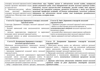 стандарту загальної середньої освiти
iншими органами виконавчої влади
не допускається.
2. Навчально-методичне забезпе-
чення реалiзацiї Державного
стандарту загальної середньої освiти
здiйснюється Мiнiстер-ством освiти
України.
педагогічних наук України, органи із забезпечення якості освіти, центральні
органи виконавчої влади, яким підпорядковані заклади загальної середньої освіти,
академічні, галузеві науково-дослідні інститути, заклади освіти, інші науково-
методичні та методичні установи, громадські об’єднання, у тому числі фахові
організації (професійні асоціації), об’єднання роботодавців, незалежні установи
оцінювання та забезпечення якості освіти, інші інститути громадянського
суспільства, експерти тощо.
Стаття 32. Структура Державного стандарту загальної
середньої освiти
Структуру Державного стандарту загальної середньої освiти
складають:
- базовий навчальний план загальноосвiтнiх навчальних
закладiв;
- загальна характеристика iнварiантної та варiативної
складових змiсту загальної середньої освiти;
- державнi вимоги до рiвня загальноосвiтньої пiдготовки
учнiв (вихованцiв).
Стаття 32. Зміст Державних стандартів загальної
середньої освіти
1. Державні стандарти загальної середньої освіти визначають:
- вимоги до обов’язкових результатів навчання та
компетентностей здобувача загальної середньої освіти
відповідного рівня;
- загальний обсяг навчального навантаження здобувачів
освіти на відповідному рівні загальної середньої освіти;
- форми державної атестації здобувачів освіти.
Стаття 33. Додержання Державного стандарту
загальної середньої освiти
Обов'язком загальноосвiтнього навчального закладу
щодо додержання Державного стандарту загальної
середньої освiти є:
- виконання iнварiантної складової змiсту загальної
середньої освiти;
- визначення предметної спрямованостi варiативної
складової змiсту загальної середньої освiти, її
змiстовного наповнення i форм реалiзацiї на кожному
ступенi загальної середньої освiти за погодженням з
вiдповiдними органами управлiння освiтою;
- вибiр i використання освiтнiх програм, навчальних
Стаття 33. Додержання Державних стандартів загальної
середньої освіти
1. Обов’язком закладу освіти, що забезпечує здобуття загальної
середньої освіти, є створення умов для досягнення здобувачами
освіти результатів навчання, передбачених у відповідному
Державному стандарті загальної середньої освіти.
2. Процедура досягнення здобувачами освіти результатів навчання,
передбачених у відповідному Державному стандарті загальної
середньої освіти, визначається освітньою програмою закладу
освіти.
3. Держава зобов’язана забезпечити здобуття повної загальної
середньої освіти на рівні Державних стандартів загальної
середньої освіти.
 