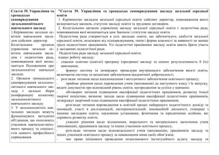 Стаття 39. Управлiння та
громадське
самоврядування
загальноосвiтнього
навчального закладу
1.Керiвництво загально ос-
вiтнiм навчальним закла-
дом здiйснює директор.
Колегiальним органом
управлiння загально ос-
вiтнiм навчальним закла-
дом є педагогiчна рада,
повноваження якої визна-
чаються Положенням про
загальноосвiтнi навчальнi
заклади.
2. Органом громадського
самоврядування загальноо-
свiтнього навчального зак-
ладу є загальнi збори
(конференцiя) колективу
загальноосвiтнього
навчального закладу.
3. У загальноосвiтнiх нав-
чальних закладах можуть
функцiонувати методичнi
об'єднання, що охоплюють
учасникiв навчально-вихо-
вного процесу та спецiалi-
стiв певного професiйного
спрямування.
"Стаття 39. Управління та громадське самоврядування закладу загальної середньої
освіти
1. Керівництво закладом загальної середньої освіти здійснює директор, повноваження якого
визначаються законом, статутом закладу освіти та трудовим договором.
2. Колегіальним органом управління закладу загальної середньої освіти є педагогічна рада,
повноваження якої визначаються цим Законом і статутом закладу освіти.
Педагогічна рада створюється в усіх закладах освіти, що забезпечують здобуття загальної
середньої освіти, незалежно від підпорядкування, типів і форми власності за наявності не менше
трьох педагогічних працівників. Усі педагогічні працівники закладу освіти мають брати участь
у засіданнях педагогічної ради.
Педагогічна рада закладу загальної середньої освіти:
планує роботу закладу;
- схвалює освітню (освітні) програму (програми) закладу та оцінює результативність її (їх)
виконання;
- формує систему та затверджує процедури внутрішнього забезпечення якості освіти,
включаючи систему та механізми забезпечення академічної доброчесності;
- розглядає питання щодо вдосконалення і методичного забезпечення освітнього процесу;
- приймає рішення щодо переведення учнів (вихованців) до наступного класу і їх випуску,
видачі документів про відповідний рівень освіти, нагородження за успіхи у навчанні;
- обговорює питання підвищення кваліфікації педагогічних працівників, розвитку їхньої
творчої ініціативи, визначає заходи щодо підвищення кваліфікації педагогічних працівників,
затверджує щорічний план підвищення кваліфікації педагогічних працівників;
- розглядає питання впровадження в освітній процес найкращого педагогічного досвіду та
інновацій, участі в дослідницькій, експериментальній, інноваційній діяльності, співпраці з
іншими закладами освіти, науковими установами, фізичними та юридичними особами, які
сприяють розвитку освіти;
- ухвалює рішення щодо відзначення, морального та матеріального заохочення учнів
(вихованців), працівників закладу та інших учасників освітнього процесу;
- розглядає питання щодо відповідальності учнів (вихованців), працівників закладу та
інших учасників освітнього процесу за невиконання ними своїх обов’язків;
- має право ініціювати проведення позапланового інституційного аудиту закладу та
 