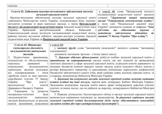 освiтою.
Стаття 42. Здiйснення науково-методичного забезпечення системи
загальної середньої освiти
Науково-методичне забезпечення системи загальної середньої освiти
здiйснюють Мiнiстерство освiти України, пiдпорядкованi йому науково-
методичнi установи та вищi навчальнi заклади, а також Центральний
iнститут пiслядипломної педагогiчної освiти Академiї педагогiчних наук
України, Кримський республiканський, обласнi, Київський i
Севастопольський мiськi iнститути пiслядипломної педагогiчної освiти,
районнi (мiськi) методичнi кабiнети, науково-дослiднi установи Академiї
педагогiчних наук України та Нацiональної академiї наук України.
у статті 42 слова "Центральний інститут
післядипломної педагогічної освіти" замінити
словами "Державний вищий навчальний
заклад "Університет менеджменту освіти",
а після слів "Національної академії наук
України" доповнити словами та цифрами "інші
суб’єкти, що здійснюють наукове і
методичне забезпечення відповідно до
статті 75 Закону України "Про освіту";
Стаття 43. Фiнансово-
господарська дiяльнiсть
загальноосвiтнiх навчальних
закладiв
2. Педагогiчним працiвникам,
спецiалiстам та обслуговуючому
персоналу державних i
комунальних загальноосвiтнiх
навчальних закладiв незалежно
вiд пiдпорядкування i типiв
заробiтна плата та iншi виплати,
передбаченi статтею 57 Закону
України "Про освiту",
виплачуються з коштiв
Державного бюджету України.
3. Утримання та розвиток
матерiально-технiчної бази
загальноосвiтнiх навчальних
закладiв фiнансуються за рахунок
коштiв засновникiв (власникiв)
у статті 43:
у частині другій слова "засновників (власників)" замінити словами "засновника
(засновників)";
доповнити частинами третьою - п’ятою такого змісту:
"3. Держава здійснює фінансування здобуття особою загальної середньої освіти у
приватному чи корпоративному закладі освіти, що має ліцензію на провадження
освітньої діяльності у сфері загальної середньої освіти, за рахунок коштів державного та
місцевих бюджетів шляхом передачі такому закладу освіти цільового обсягу коштів у
розмірі фінансового нормативу (з урахуванням відповідних коригуючих коефіцієнтів)
бюджетної забезпеченості одного учня, який здобуває повну загальну середню освіту, та
в порядку, визначеному Кабінетом Міністрів України.
4. Державні та комунальні заклади загальної середньої освіти можуть надавати
платні освітні та інші послуги, перелік яких затверджує Кабінет Міністрів України.
Засновники відповідних закладів освіти мають право затверджувати переліки платних
освітніх та інших послуг, що не увійшли до переліку, затвердженого Кабінетом Міністрів
України.
5. Порядок діловодства і бухгалтерського обліку в закладі загальної середньої освіти
визначається керівником відповідно до законодавства. За рішенням керівника закладу
загальної середньої освіти бухгалтерський облік може здійснюватися самостійно
закладом освіти або через централізовану бухгалтерію";
 