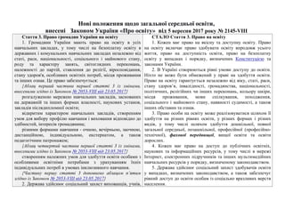 Нові положення щодо загальної середньої освіти,
внесені Законом України «Про освіту» від 5 вересня 2017 року № 2145-VIII
Стаття 3. Право громадян України на освіту
1. Громадяни України мають право на освіту в усіх
навчальних закладах, у тому числі на безоплатну освіту в
державних і комунальних навчальних закладах незалежно від
статі, раси, національності, соціального і майнового стану,
роду та характеру занять, світоглядних переконань,
належності до партій, ставлення до релігії, віросповідання,
стану здоров'я, особливих освітніх потреб, місця проживання
та інших ознак. Це право забезпечується:
{Абзац перший частини першої статті 3 із змінами,
внесеними згідно із Законом № 2053-VIII від 23.05.2017}
розгалуженою мережею навчальних закладів, заснованих
на державній та інших формах власності, наукових установ,
закладів післядипломної освіти;
відкритим характером навчальних закладів, створенням
умов для вибору профілю навчання і виховання відповідно до
здібностей, інтересів громадянина;
різними формами навчання - очною, вечірньою, заочною,
дистанційною, індивідуальною, екстернатом, а також
педагогічним патронажем;
{Абзац четвертий частини першої статті 3 із змінами,
внесеними згідно із Законом № 2053-VIII від 23.05.2017}
створенням належних умов для здобуття освіти особами з
особливими освітніми потребами з урахуванням їхніх
індивідуальних потреб в умовах інклюзивного навчання.
{Частину першу статті 3 доповнено абзацом п’ятим
згідно із Законом № 2053-VIII від 23.05.2017}
2. Держава здійснює соціальний захист вихованців, учнів,
СТАЛО Стаття 3. Право на освіту
1. Кожен має право на якісну та доступну освіту. Право
на освіту включає право здобувати освіту впродовж усього
життя, право на доступність освіти, право на безоплатну
освіту у випадках і порядку, визначених Конституцією та
законами України.
2. В Україні створюються рівні умови доступу до освіти.
Ніхто не може бути обмежений у праві на здобуття освіти.
Право на освіту гарантується незалежно від віку, статі, раси,
стану здоров’я, інвалідності, громадянства, національності,
політичних, релігійних чи інших переконань, кольору шкіри,
місця проживання, мови спілкування, походження,
соціального і майнового стану, наявності судимості, а також
інших обставин та ознак.
3. Право особи на освіту може реалізовуватися шляхом її
здобуття на різних рівнях освіти, у різних формах і різних
видів, у тому числі шляхом здобуття дошкільної, повної
загальної середньої, позашкільної, професійної (професійно-
технічної), фахової передвищої, вищої освіти та освіти
дорослих.
4. Кожен має право на доступ до публічних освітніх,
наукових та інформаційних ресурсів, у тому числі в мережі
Інтернет, електронних підручників та інших мультимедійних
навчальних ресурсів у порядку, визначеному законодавством.
5. Держава здійснює соціальний захист здобувачів освіти
у випадках, визначених законодавством, а також забезпечує
рівний доступ до освіти особам із соціально вразливих верств
населення.
 