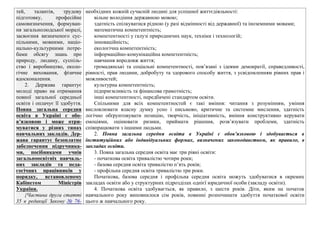 тей, талантів, трудову
підготовку, професійне
самовизначення, формуван-
ня загальнолюдської моралі,
засвоєння визначеного сус-
пільними, мовними, націо-
нально-культурними потре-
бами обсягу знань про
природу, людину, суспіль-
ство і виробництво, еколо-
гічне виховання, фізичне
вдосконалення.
2. Держава гарантує
молоді право на отримання
повної загальної середньої
освіти і оплачує її здобуття.
Повна загальна середня
освіта в Україні є обо-
в’язковою і може отри-
муватися у різних типах
навчальних закладів. Дер-
жава гарантує безоплатне
забезпечення підручника-
ми, посібниками учнів
загальноосвітніх навчаль-
них закладів та педа-
гогічних працівників у
порядку, встановленому
Кабінетом Міністрів
України.
{Частина друга статті
35 в редакції Закону № 76-
необхідних кожній сучасній людині для успішної життєдіяльності:
вільне володіння державною мовою;
здатність спілкуватися рідною (у разі відмінності від державної) та іноземними мовами;
математична компетентність;
компетентності у галузі природничих наук, техніки і технологій;
інноваційність;
екологічна компетентність;
інформаційно-комунікаційна компетентність;
навчання впродовж життя;
громадянські та соціальні компетентності, пов’язані з ідеями демократії, справедливості,
рівності, прав людини, добробуту та здорового способу життя, з усвідомленням рівних прав і
можливостей;
культурна компетентність;
підприємливість та фінансова грамотність;
інші компетентності, передбачені стандартом освіти.
Спільними для всіх компетентностей є такі вміння: читання з розумінням, уміння
висловлювати власну думку усно і письмово, критичне та системне мислення, здатність
логічно обґрунтовувати позицію, творчість, ініціативність, вміння конструктивно керувати
емоціями, оцінювати ризики, приймати рішення, розв’язувати проблеми, здатність
співпрацювати з іншими людьми.
2. Повна загальна середня освіта в Україні є обов’язковою і здобувається в
інституційних або індивідуальних формах, визначених законодавством, як правило, в
закладах освіти.
3. Повна загальна середня освіта має три рівні освіти:
- початкова освіта тривалістю чотири роки;
- базова середня освіта тривалістю п’ять років;
- профільна середня освіта тривалістю три роки.
Початкова, базова середня і профільна середня освіта можуть здобуватися в окремих
закладах освіти або у структурних підрозділах однієї юридичної особи (закладу освіти).
4. Початкова освіта здобувається, як правило, з шести років. Діти, яким на початок
навчального року виповнилося сім років, повинні розпочинати здобуття початкової освіти
цього ж навчального року.
 