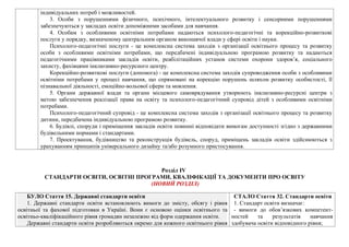 індивідуальних потреб і можливостей.
3. Особи з порушеннями фізичного, психічного, інтелектуального розвитку і сенсорними порушеннями
забезпечуються у закладах освіти допоміжними засобами для навчання.
4. Особам з особливими освітніми потребами надаються психолого-педагогічні та корекційно-розвиткові
послуги у порядку, визначеному центральним органом виконавчої влади у сфері освіти і науки.
Психолого-педагогічні послуги - це комплексна система заходів з організації освітнього процесу та розвитку
особи з особливими освітніми потребами, що передбачені індивідуальною програмою розвитку та надаються
педагогічними працівниками закладів освіти, реабілітаційних установ системи охорони здоров’я, соціального
захисту, фахівцями інклюзивно-ресурсного центру.
Корекційно-розвиткові послуги (допомога) - це комплексна система заходів супроводження особи з особливими
освітніми потребами у процесі навчання, що спрямовані на корекцію порушень шляхом розвитку особистості, її
пізнавальної діяльності, емоційно-вольової сфери та мовлення.
5. Органи державної влади та органи місцевого самоврядування утворюють інклюзивно-ресурсні центри з
метою забезпечення реалізації права на освіту та психолого-педагогічний супровід дітей з особливими освітніми
потребами.
Психолого-педагогічний супровід - це комплексна система заходів з організації освітнього процесу та розвитку
дитини, передбачена індивідуальною програмою розвитку.
6. Будівлі, споруди і приміщення закладів освіти повинні відповідати вимогам доступності згідно з державними
будівельними нормами і стандартами.
7. Проектування, будівництво та реконструкція будівель, споруд, приміщень закладів освіти здійснюються з
урахуванням принципів універсального дизайну та/або розумного пристосування.
Розділ IV
СТАНДАРТИ ОСВІТИ, ОСВІТНІ ПРОГРАМИ, КВАЛІФІКАЦІЇ ТА ДОКУМЕНТИ ПРО ОСВІТУ
(НОВИЙ РОЗДІЛ)
БУЛО Стаття 15. Державні стандарти освіти
1. Державні стандарти освіти встановлюють вимоги до змісту, обсягу і рівня
освітньої та фахової підготовки в Україні. Вони є основою оцінки освітнього та
освітньо-кваліфікаційного рівня громадян незалежно від форм одержання освіти.
Державні стандарти освіти розробляються окремо для кожного освітнього рівня
СТАЛО Стаття 32. Стандарти освіти
1. Стандарт освіти визначає:
- вимоги до обов’язкових компетент-
ностей та результатів навчання
здобувача освіти відповідного рівня;
 