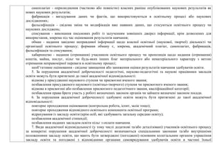самоплагіат - оприлюднення (частково або повністю) власних раніше опублікованих наукових результатів як
нових наукових результатів;
фабрикація - вигадування даних чи фактів, що використовуються в освітньому процесі або наукових
дослідженнях;
фальсифікація - свідома зміна чи модифікація вже наявних даних, що стосуються освітнього процесу чи
наукових досліджень;
списування - виконання письмових робіт із залученням зовнішніх джерел інформації, крім дозволених для
використання, зокрема під час оцінювання результатів навчання;
обман - надання завідомо неправдивої інформації щодо власної освітньої (наукової, творчої) діяльності чи
організації освітнього процесу; формами обману є, зокрема, академічний плагіат, самоплагіат, фабрикація,
фальсифікація та списування;
хабарництво - надання (отримання) учасником освітнього процесу чи пропозиція щодо надання (отримання)
коштів, майна, послуг, пільг чи будь-яких інших благ матеріального або нематеріального характеру з метою
отримання неправомірної переваги в освітньому процесі;
необ’єктивне оцінювання - свідоме завищення або заниження оцінки результатів навчання здобувачів освіти.
5. За порушення академічної доброчесності педагогічні, науково-педагогічні та наукові працівники закладів
освіти можуть бути притягнені до такої академічної відповідальності:
відмова у присудженні наукового ступеня чи присвоєнні вченого звання;
позбавлення присудженого наукового (освітньо-творчого) ступеня чи присвоєного вченого звання;
відмова в присвоєнні або позбавлення присвоєного педагогічного звання, кваліфікаційної категорії;
позбавлення права брати участь у роботі визначених законом органів чи займати визначені законом посади.
6. За порушення академічної доброчесності здобувачі освіти можуть бути притягнені до такої академічної
відповідальності:
повторне проходження оцінювання (контрольна робота, іспит, залік тощо);
повторне проходження відповідного освітнього компонента освітньої програми;
відрахування із закладу освіти (крім осіб, які здобувають загальну середню освіту);
позбавлення академічної стипендії;
позбавлення наданих закладом освіти пільг з оплати навчання.
7. Види академічної відповідальності (у тому числі додаткові та/або деталізовані) учасників освітнього процесу
за конкретні порушення академічної доброчесності визначаються спеціальними законами та/або внутрішніми
положеннями закладу освіти, що мають бути затверджені (погоджені) основним колегіальним органом управління
закладу освіти та погоджені з відповідними органами самоврядування здобувачів освіти в частині їхньої
 