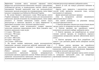 Варiативна складова змiсту загальної середньої освiти
формується загальноосвiтнiм навчальним закладом з урахуванням
особливостей регiону та iндивiдуальних освiтнiх запитiв учнiв
(вихованцiв). Базовий навчальний план для загальноосвiтнiх
навчальних закладiв незалежно вiд пiдпорядкування, типiв i форм
власностi затверджується Кабiнетом Мiнiстрiв України.
2. На основi Базового навчального плану Мiнiстерство освiти
України затверджує типовi навчальнi плани для загальноосвiтнiх
навчальних закладiв незалежно вiд пiдпорядкування, типiв i форм
власностi. У типових навчальних планах освiтнi галузi
реалiзуються в навчальнi предмети та курси iнварiантної та
варiативної складових змiсту загальної середньої освiти.
Типовi навчальнi плани встановлюють сумарне гранично
допустиме навчальне навантаження учнiв. Воно становить таку
кiлькiсть навчальних годин на рiк:
1-2 класи - 700 годин;
3-4 класи - 790 годин;
5 клас - 860 годин;
6-7 класи - 890 годин;
8-9 класи - 950 годин;
10-12 класи - 1030 годин.
3. На основi типових навчальних планiв загальноосвiтнiм
навчальним закладом складається робочий навчальний план з
конкретизацiєю варiативної складової i визначенням профiлю
навчання.
Робочi навчальнi плани державних i комунальних
загальноосвiтнiх навчальних закладiв затверджуються
вiдповiдним органом управлiння освiтою. Робочi навчальнi плани
приватних загальноосвiтнiх навчальних закладiв погоджуються з
вiдповiдними органами управлiння освiтою.
очікувані результати навчання здобувачів освіти;
вимоги до осіб, які можуть розпочати навчання за
програмою;
перелік, зміст, тривалість і взаємозв’язок освітніх
галузей та/або предметів, дисциплін тощо, логічну
послідовність їх вивчення;
форми організації освітнього процесу;
опис та інструменти системи внутрішнього
забезпечення якості освіти;
інші освітні компоненти (за рішенням закладу
загальної середньої освіти).
3. Освітня програма схвалюється педагогічною радою
закладу освіти та затверджується його керівником.
4. Освітня програма має передбачати освітні
компоненти для вільного вибору здобувачів освіти.
5. Освітні програми, що розробляються на основі
типових освітніх програм, не потребують окремого
затвердження центральним органом забезпечення якості
освіти.
6. Освітня програма може бути розроблена для
одного і для декількох рівнів освіти (наскрізна освітня
програма).
7. Кожна освітня програма має передбачати
досягнення здобувачами освіти результатів навчання
(компетентностей), визначених відповідним Державним
стандартом загальної середньої освіти.
8. На основі освітньої програми заклад освіти складає
та затверджує навчальний план, що конкретизує
організацію освітнього процесу";
 