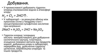Добування.
• У промисловості добувають гідроген
хлорид спалюванням водню в атмосфері
хлору:
Н2 + Сl2 = 2HCl↑.
• У лабораторії – за реакцією обміну між
кухонною сіллю у твердому стані і
концентрованою сульфатною кислотою
при нагріванні:
2NaCl + H2SO4 = 2HCl + Na2SO4.
• Гідроген хлорид і хлоридну
кислоту використовують для добування
синтетичного каучуку, пластмаси,
очищення поверхні металів від продуктів
корозії, добування хлору в лабораторії,
переробки руд, здійснення гідролізу
целюлози, виробництва хлоридів та
інших продуктів.
 