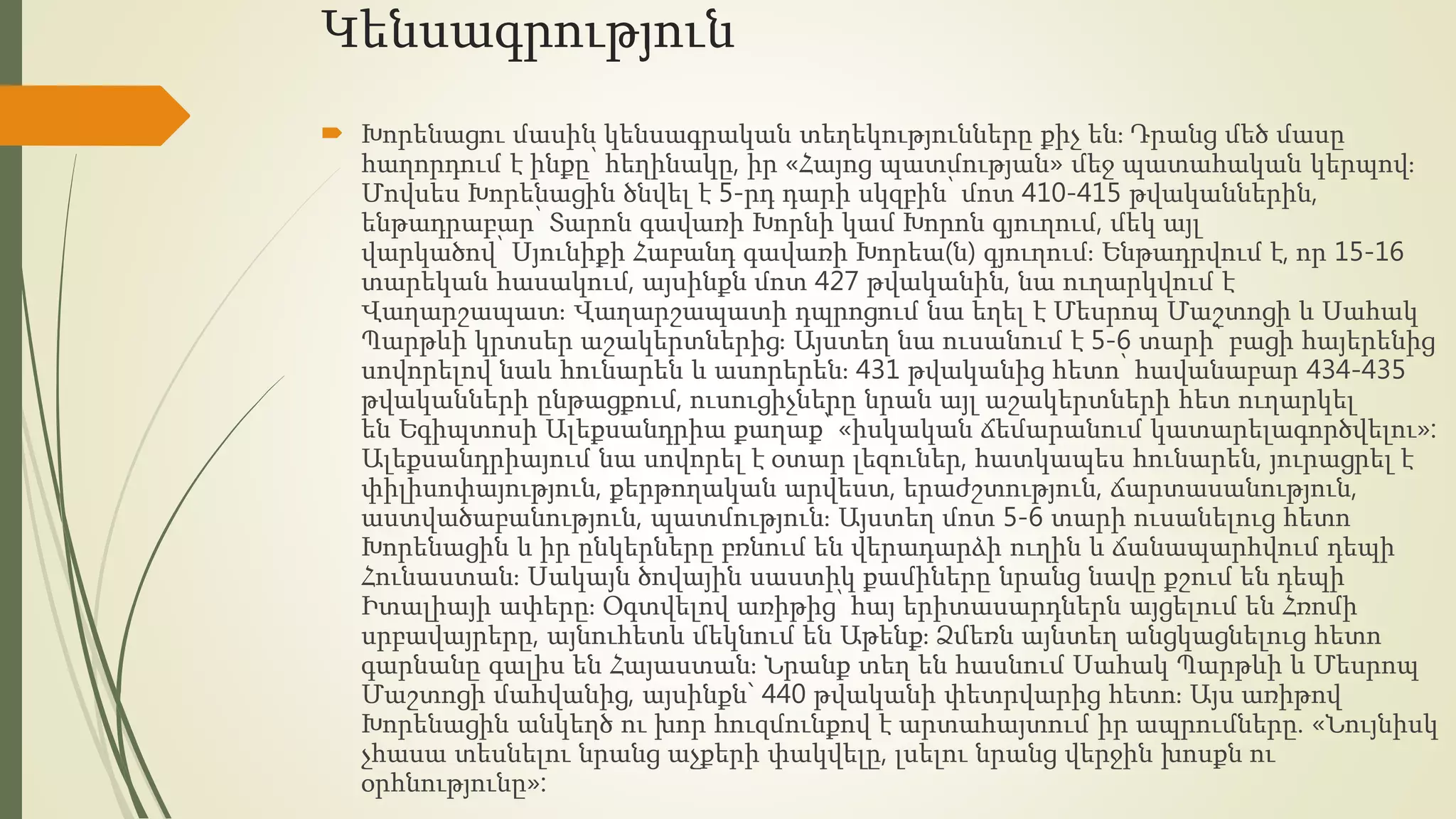 Կենսագրություն
 Խորենացու մասին կենսագրական տեղեկությունները քիչ են։ Դրանց մեծ մասը
հաղորդում է ինքը՝ հեղինակը, իր «Հայոց պատմության» մեջ պատահական կերպով։
Մովսես Խորենացին ծնվել է 5-րդ դարի սկզբին՝ մոտ 410-415 թվականներին,
ենթադրաբար՝ Տարոն գավառի Խորնի կամ Խորոն գյուղում, մեկ այլ
վարկածով՝ Սյունիքի Հաբանդ գավառի Խորեա(ն) գյուղում։ Ենթադրվում է, որ 15-16
տարեկան հասակում, այսինքն մոտ 427 թվականին, նա ուղարկվում է
Վաղարշապատ։ Վաղարշապատի դպրոցում նա եղել է Մեսրոպ Մաշտոցի և Սահակ
Պարթևի կրտսեր աշակերտներից։ Այստեղ նա ուսանում է 5-6 տարի՝ բացի հայերենից
սովորելով նաև հունարեն և ասորերեն։ 431 թվականից հետո՝ հավանաբար 434-435
թվականների ընթացքում, ուսուցիչները նրան այլ աշակերտների հետ ուղարկել
են Եգիպտոսի Ալեքսանդրիա քաղաք՝ «իսկական ճեմարանում կատարելագործվելու»:
Ալեքսանդրիայում նա սովորել է օտար լեզուներ, հատկապես հունարեն, յուրացրել է
փիլիսոփայություն, քերթողական արվեստ, երաժշտություն, ճարտասանություն,
աստվածաբանություն, պատմություն։ Այստեղ մոտ 5-6 տարի ուսանելուց հետո
Խորենացին և իր ընկերները բռնում են վերադարձի ուղին և ճանապարհվում դեպի
Հունաստան։ Սակայն ծովային սաստիկ քամիները նրանց նավը քշում են դեպի
Իտալիայի ափերը։ Օգտվելով առիթից՝ հայ երիտասարդներն այցելում են Հռոմի
սրբավայրերը, այնուհետև մեկնում են Աթենք։ Ձմեռն այնտեղ անցկացնելուց հետո
գարնանը գալիս են Հայաստան։ Նրանք տեղ են հասնում Սահակ Պարթևի և Մեսրոպ
Մաշտոցի մահվանից, այսինքն` 440 թվականի փետրվարից հետո։ Այս առիթով
Խորենացին անկեղծ ու խոր հուզմունքով է արտահայտում իր ապրումները. «Նույնիսկ
չհասա տեսնելու նրանց աչքերի փակվելը, լսելու նրանց վերջին խոսքն ու
օրհնությունը»:
 
