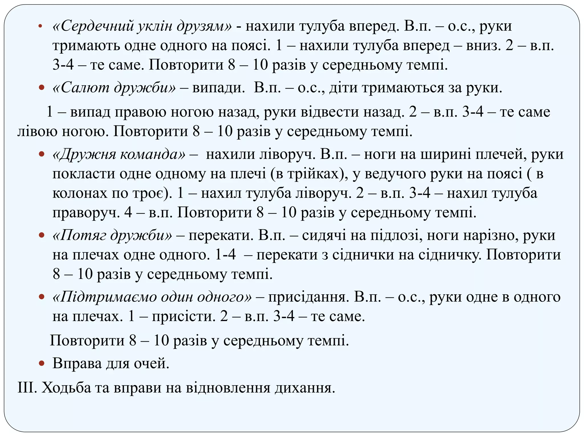 • «Сердечний уклін друзям» - нахили тулуба вперед. В.п. – о.с., руки
тримають одне одного на поясі. 1 – нахили тулуба вперед – вниз. 2 – в.п.
3-4 – те саме. Повторити 8 – 10 разів у середньому темпі.
 «Салют дружби» – випади. В.п. – о.с., діти тримаються за руки.
1 – випад правою ногою назад, руки відвести назад. 2 – в.п. 3-4 – те саме
лівою ногою. Повторити 8 – 10 разів у середньому темпі.
 «Дружня команда» – нахили ліворуч. В.п. – ноги на ширині плечей, руки
покласти одне одному на плечі (в трійках), у ведучого руки на поясі ( в
колонах по троє). 1 – нахил тулуба ліворуч. 2 – в.п. 3-4 – нахил тулуба
праворуч. 4 – в.п. Повторити 8 – 10 разів у середньому темпі.
 «Потяг дружби» – перекати. В.п. – сидячі на підлозі, ноги нарізно, руки
на плечах одне одного. 1-4 – перекати з сіднички на сідничку. Повторити
8 – 10 разів у середньому темпі.
 «Підтримаємо один одного» – присідання. В.п. – о.с., руки одне в одного
на плечах. 1 – присісти. 2 – в.п. 3-4 – те саме.
Повторити 8 – 10 разів у середньому темпі.
 Вправа для очей.
ІІІ. Ходьба та вправи на відновлення дихання.
 