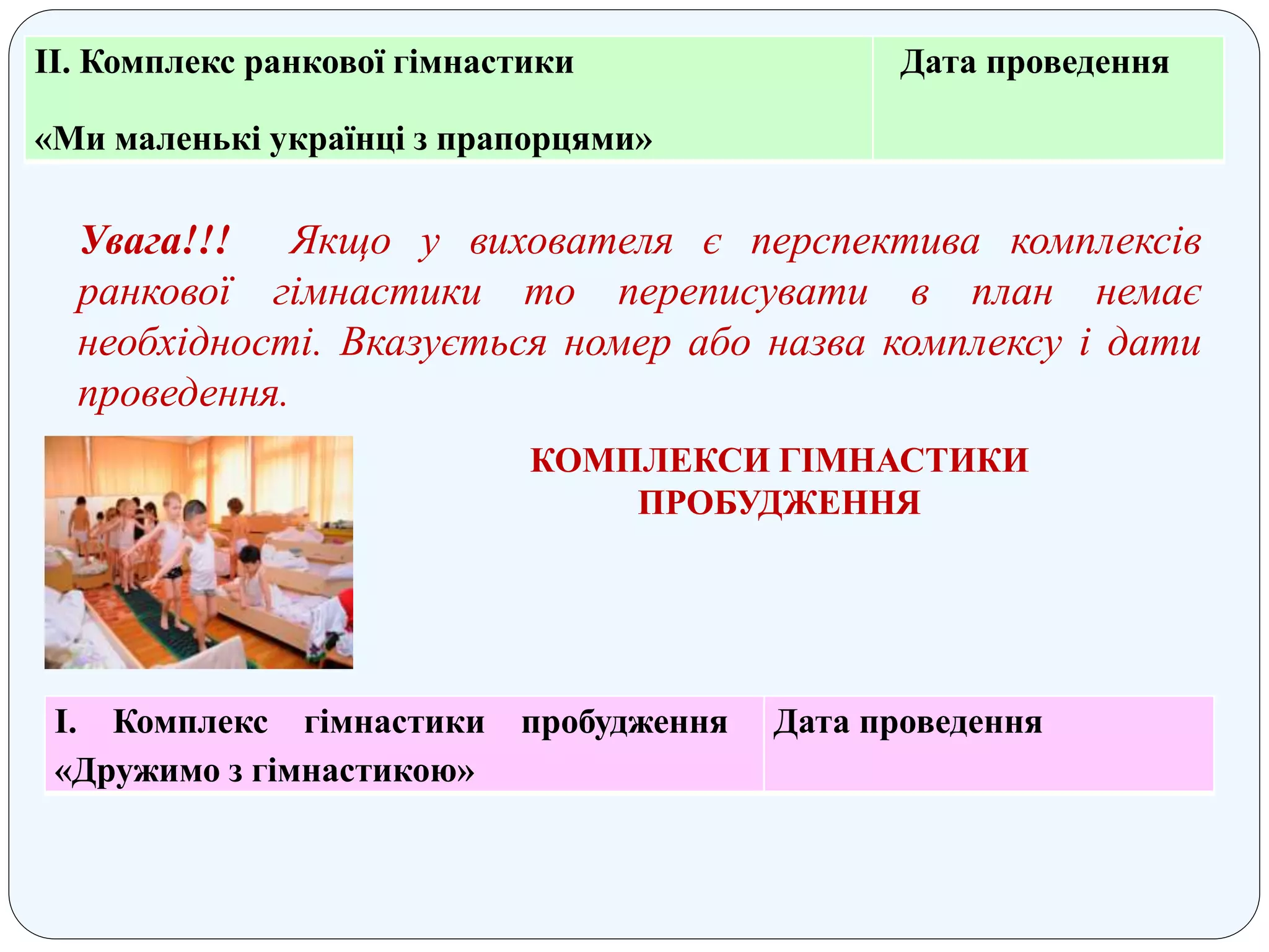 ІІ. Комплекс ранкової гімнастики
«Ми маленькі українці з прапорцями»
Дата проведення
Увага!!! Якщо у вихователя є перспектива комплексів
ранкової гімнастики то переписувати в план немає
необхідності. Вказується номер або назва комплексу і дати
проведення.
КОМПЛЕКСИ ГІМНАСТИКИ
ПРОБУДЖЕННЯ
І. Комплекс гімнастики пробудження
«Дружимо з гімнастикою»
Дата проведення
 