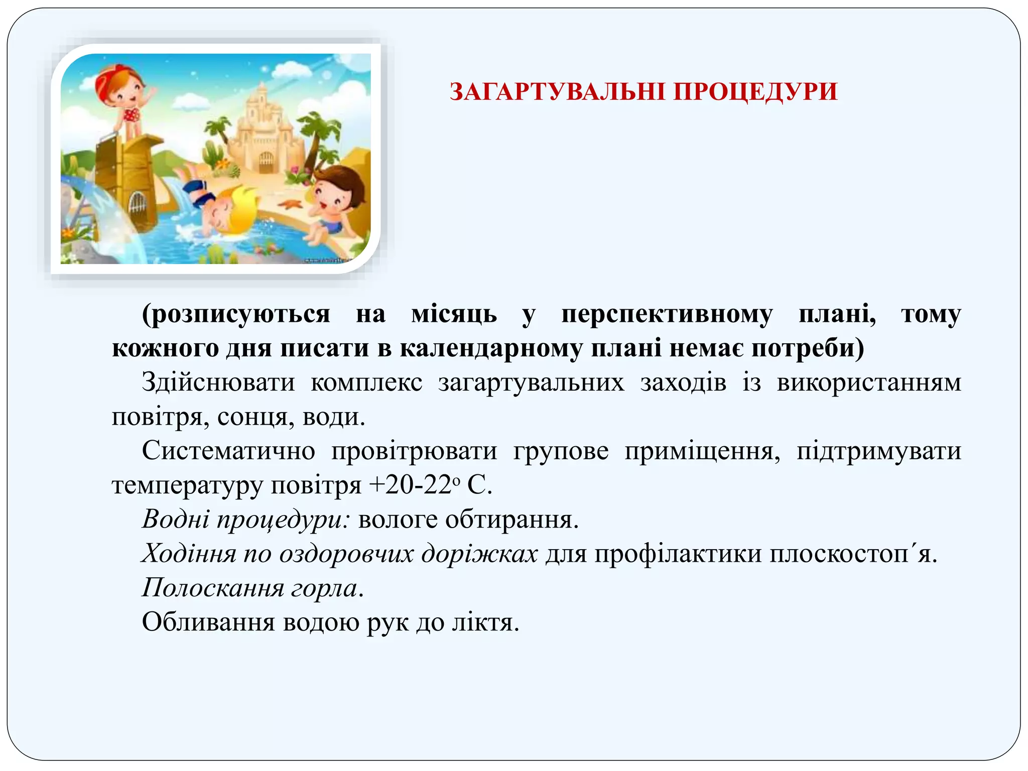 (розписуються на місяць у перспективному плані, тому
кожного дня писати в календарному плані немає потреби)
Здійснювати комплекс загартувальних заходів із використанням
повітря, сонця, води.
Систематично провітрювати групове приміщення, підтримувати
температуру повітря +20-22ᵒ С.
Водні процедури: вологе обтирання.
Ходіння по оздоровчих доріжках для профілактики плоскостоп´я.
Полоскання горла.
Обливання водою рук до ліктя.
ЗАГАРТУВАЛЬНІ ПРОЦЕДУРИ
 