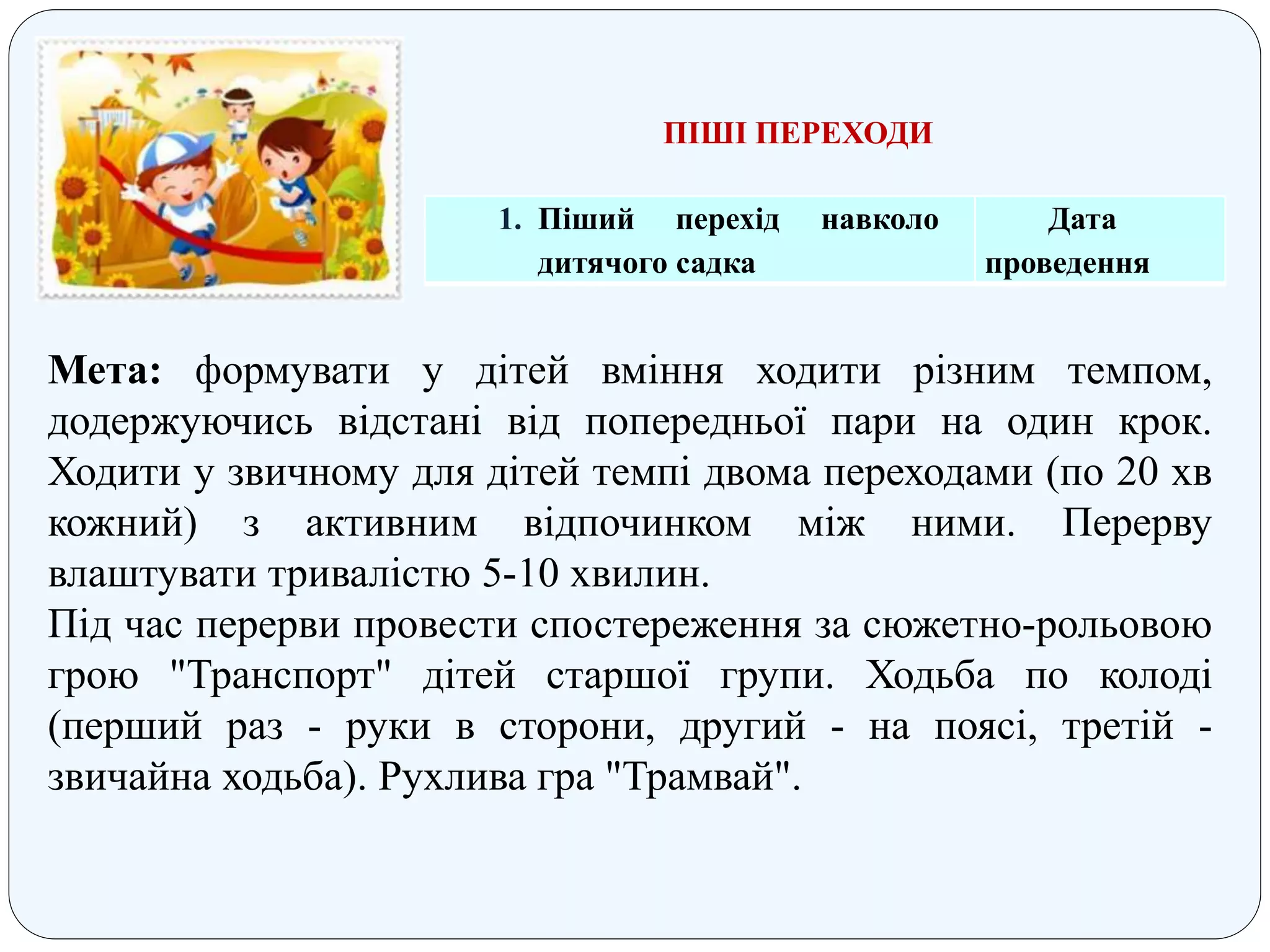 ПІШІ ПЕРЕХОДИ
1. Піший перехід навколо
дитячого садка
Дата
проведення
Мета: формувати у дітей вміння ходити різним темпом,
додержуючись відстані від попередньої пари на один крок.
Ходити у звичному для дітей темпі двома переходами (по 20 хв
кожний) з активним відпочинком між ними. Перерву
влаштувати тривалістю 5-10 хвилин.
Під час перерви провести спостереження за сюжетно-рольовою
грою "Транспорт" дітей старшої групи. Ходьба по колоді
(перший раз - руки в сторони, другий - на поясі, третій -
звичайна ходьба). Рухлива гра "Трамвай".
 