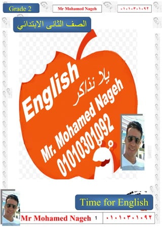 1
Grade 1
Mr Mohamed Nageh ٠١٠١٠٣٠١٠٩٢
Mr Mohamed Nageh ٠١٠١٠٣٠١٠٩٢Grade 2
‫اﻻﺑﺘﺪاﺋﻲ‬ ‫اﻟﺜﺎﻧﻰ‬ ‫اﻟﺼﻒ‬
Time for English
1
 