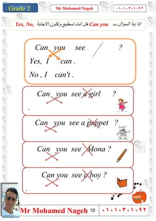 1
Grade 1
Mr Mohamed Nageh ٠١٠١٠٣٠١٠٩٢
Mr Mohamed Nageh ٠١٠١٠٣٠١٠٩٢Grade 2
‫ب‬ ‫اﻟﺴﺆال‬ ‫ﺑﺪأ‬ ‫اذا‬Can you‫اﻻﺟﺎﺑﺔ‬ ‫وﺗﻜﻮن‬ ‫ﺗﺴﻄﯿﻊ‬ ‫اﻧﺖ‬ ‫ھﻞ‬Yes, No,
Can you see Mona ?
Can you see a puppet ?
Can you see a girl ?
.
Can you see a boy ?
.
Can you see ?
Yes, I can .
No , I can't .
10
 