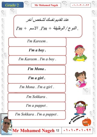 1
Grade 1
Mr Mohamed Nageh ٠١٠١٠٣٠١٠٩٢
Mr Mohamed Nageh ٠١٠١٠٣٠١٠٩٢Grade 2
I'm a boy .
I'm Kareem .
I'm Kareem . I'm a boy .
I'm a girl .
I'm Mona .
I'm Mona . I'm a girl .
I'm a puppet .
I'm Sokkara .
I'm Sokkara . I'm a puppet .
‫آﺧﺮ‬ ‫ﻟﺸﺨﺺ‬ ‫ﻧﻔﺴﻚ‬ ‫ﺗﻘﺪﯾﻢ‬ ‫ﻋﻨﺪ‬
I'm + ‫اﻻﺳﻢ‬ .I'm + ‫اﻟﻨﻮع‬/‫اﻟﻮظﯿﻔﺔ‬ .
12
 