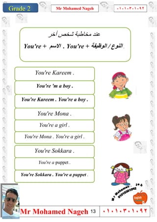 1
Grade 1
Mr Mohamed Nageh ٠١٠١٠٣٠١٠٩٢
Mr Mohamed Nageh ٠١٠١٠٣٠١٠٩٢Grade 2
You're 'm a boy .
You're Kareem .
You're Kareem . You're a boy .
You're a girl .
You're Mona .
You're Mona . You're a girl .
You're a puppet .
You're Sokkara .
You're Sokkara . You're a puppet .
‫أﺧﺮ‬ ‫ﺷﺨﺺ‬ ‫ﻣﺨﺎطﺒﺔ‬ ‫ﻋﻨﺪ‬
You're + ‫اﻻﺳﻢ‬ . You're + ‫اﻟﻨﻮع‬/‫اﻟﻮظﯿﻔﺔ‬ .
13
 