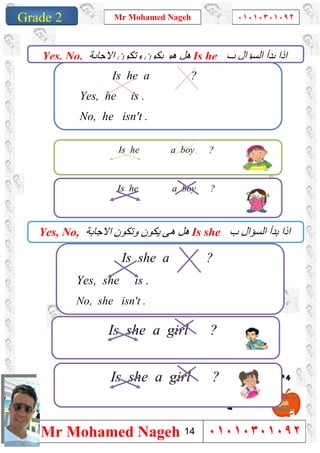 1
Grade 1
Mr Mohamed Nageh ٠١٠١٠٣٠١٠٩٢
Mr Mohamed Nageh ٠١٠١٠٣٠١٠٩٢Grade 2
Is he a ?
Yes, he is .
No, he isn't .
Is he a boy ?
Is he a boy ?
Is she a ?
Yes, she is .
No, she isn't .
Is she a girl ?
Is she a girl ?
‫ب‬ ‫اﻟﺴﺆال‬ ‫ﺑﺪأ‬ ‫اذا‬Is he‫اﻻﺟﺎﺑﺔ‬ ‫وﺗﻜﻮن‬ ‫ﯾﻜﻮن‬ ‫ھﻮ‬ ‫ھﻞ‬Yes, No,
‫ب‬ ‫اﻟﺴﺆال‬ ‫ﺑﺪأ‬ ‫اذا‬Is she‫اﻻﺟﺎﺑﺔ‬ ‫وﺗﻜﻮن‬ ‫ﯾﻜﻮن‬ ‫ھﻰ‬ ‫ھﻞ‬Yes, No,
14
 