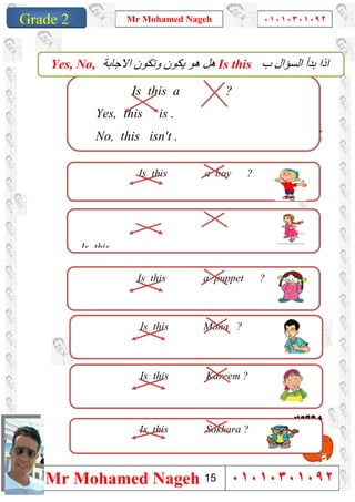 1
Grade 1
Mr Mohamed Nageh ٠١٠١٠٣٠١٠٩٢
Mr Mohamed Nageh ٠١٠١٠٣٠١٠٩٢Grade 2
Is this a ?
Yes, this is .
No, this isn't .
Is this a boy ?
Is this
‫ب‬ ‫اﻟﺴﺆال‬ ‫ﺑﺪأ‬ ‫اذا‬Is this‫اﻻﺟﺎﺑﺔ‬ ‫وﺗﻜﻮن‬ ‫ﯾﻜﻮن‬ ‫ھﻮ‬ ‫ھﻞ‬Yes, No,
Is this a puppet ?
Is this Mona ?
Is this Kareem ?
Is this Sokkara ?
15
 