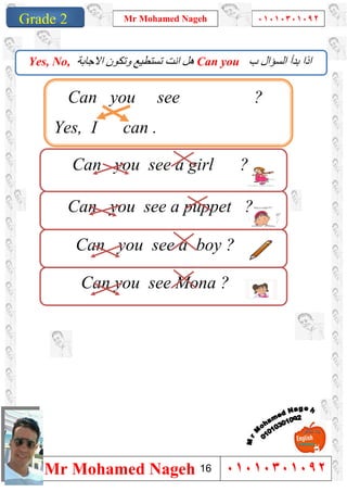 1
Grade 1
Mr Mohamed Nageh ٠١٠١٠٣٠١٠٩٢
Mr Mohamed Nageh ٠١٠١٠٣٠١٠٩٢Grade 2
‫ب‬ ‫اﻟﺴﺆال‬ ‫ﺑﺪأ‬ ‫اذا‬Can you‫ﺗﺴ‬ ‫اﻧﺖ‬ ‫ھﻞ‬‫ﺘ‬‫اﻻﺟﺎﺑﺔ‬ ‫وﺗﻜﻮن‬ ‫ﻄﯿﻊ‬Yes, No,
Can you see a boy ?
Can you see a puppet ?
Can you see a girl ?
.
Can you see Mona ?
Can you see ?
Yes, I can .
16
 
