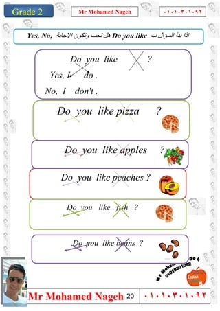 1
Grade 1
Mr Mohamed Nageh ٠١٠١٠٣٠١٠٩٢
Mr Mohamed Nageh ٠١٠١٠٣٠١٠٩٢Grade 2
Do you like pizza ?
‫ب‬ ‫اﻟﺴﺆال‬ ‫ﺑﺪأ‬ ‫اذا‬Do you like‫اﻻﺟﺎﺑﺔ‬ ‫وﺗﻜﻮن‬ ‫ﺗﺤﺐ‬ ‫ھﻞ‬Yes, No,
Do you like ?
Yes, I do .
No, I don't .
Do you like peaches ?
Do you like fish ?
Do you like apples ?
Do you like beans ?
20
 