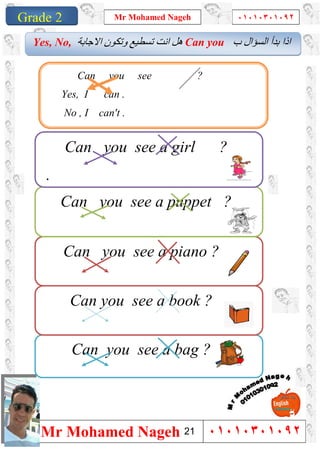 1
Grade 1
Mr Mohamed Nageh ٠١٠١٠٣٠١٠٩٢
Mr Mohamed Nageh ٠١٠١٠٣٠١٠٩٢Grade 2
Can you see a bag ?
‫ب‬ ‫اﻟﺴﺆال‬ ‫ﺑﺪأ‬ ‫اذا‬Can you‫اﻻﺟﺎﺑﺔ‬ ‫وﺗﻜﻮن‬ ‫ﺗﺴﻄﯿﻊ‬ ‫اﻧﺖ‬ ‫ھﻞ‬Yes, No,
Can you see a piano ?
Can you see a puppet ?
Can you see a girl ?
.
Can you see a book ?
.
Can you see ?
Yes, I can .
No , I can't .
21
 