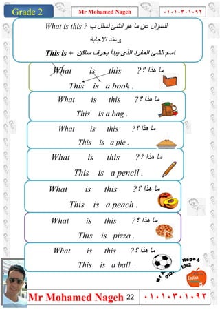 1
Grade 1
Mr Mohamed Nageh ٠١٠١٠٣٠١٠٩٢
Mr Mohamed Nageh ٠١٠١٠٣٠١٠٩٢Grade 2
What is this ?‫؟‬ ‫ھﺬا‬ ‫ﻣﺎ‬
This is pizza .
What is this ?‫؟‬ ‫ھﺬا‬ ‫ﻣﺎ‬
This is a ball .
What is this ?‫؟‬ ‫ھﺬا‬ ‫ﻣﺎ‬
This is a book .
What is this ?‫؟‬ ‫ھﺬا‬ ‫ﻣﺎ‬
This is a bag .
What is this ?‫؟‬ ‫ھﺬا‬ ‫ﻣﺎ‬
This is a pie .
What is this ?‫؟‬ ‫ھﺬا‬ ‫ﻣﺎ‬
This is a pencil .
What is this ?‫؟‬ ‫ھﺬا‬ ‫ﻣﺎ‬
This is a peach .
‫ب‬ ‫ﻧﺴﺌﻞ‬ ‫اﻟﺸﺊ‬ ‫ھﻮ‬ ‫ﻣﺎ‬ ‫ﻋﻦ‬ ‫ﻟﻠﺴﺆال‬What is this ?
,‫اﻻﺟﺎﺑﺔ‬ ‫وﻋﻨﺪ‬
This is + ‫اﺳ‬‫ﺳﺎﻛﻦ‬ ‫ﺑﺤﺮف‬ ‫ﯾﺒﺪأ‬ ‫اﻟﺬى‬ ‫اﻟﻤﻔﺮد‬ ‫اﻟﺸﺊ‬ ‫ﻢ‬
22
 