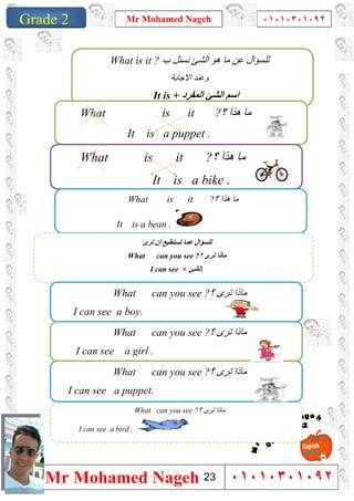 1
Grade 1
Mr Mohamed Nageh ٠١٠١٠٣٠١٠٩٢
Mr Mohamed Nageh ٠١٠١٠٣٠١٠٩٢Grade 2
‫ب‬ ‫ﻧﺴﺌﻞ‬ ‫اﻟﺸﺊ‬ ‫ھﻮ‬ ‫ﻣﺎ‬ ‫ﻋﻦ‬ ‫ﻟﻠﺴﺆال‬What is it ?
‫اﻻﺟﺎﺑﺔ‬ ‫وﻋﻨﺪ‬
It is + ‫اﻟﻤﻔﺮد‬ ‫اﻟﺸﺊ‬ ‫اﺳﻢ‬
What is it ?‫؟‬ ‫ھﺬا‬ ‫ﻣﺎ‬
It is a puppet .
What is it ?‫؟‬ ‫ھﺬا‬ ‫ﻣﺎ‬
It is a bike .
What is it ?‫؟‬ ‫ھﺬا‬ ‫ﻣﺎ‬
It is a bean .
‫ﺗﺮى‬ ‫أن‬ ‫ﺗﺴﺘﻄﯿﻊ‬ ‫ﻋﻤﺎ‬ ‫ﻟﻠﺴﺆال‬
What can you see ?‫؟‬ ‫ﺗﺮى‬ ‫ﻣﺎذا‬
I can see + ‫اﻟﺸﺊ‬.
What can you see ?‫؟‬ ‫ﺗﺮى‬ ‫ﻣﺎذا‬
I can see a bird ..
What can you see ?‫؟‬ ‫ﺗﺮى‬ ‫ﻣﺎذا‬
I can see a puppet.
What can you see ?‫؟‬ ‫ﺗﺮى‬ ‫ﻣﺎذا‬
I can see a girl .
What can you see ?‫؟‬ ‫ﺗﺮى‬ ‫ﻣﺎذا‬
I can see a boy.
23
 