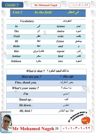 1
Grade 1
Mr Mohamed Nageh ٠١٠١٠٣٠١٠٩٢
Mr Mohamed Nageh ٠١٠١٠٣٠١٠٩٢Grade 2
What is that ? ‫؟‬ ‫اﻟﻤﻔﺮد‬ ‫ﻟﻠﺒﻌﯿﺪ‬ ‫ذﻟﻚ‬ ‫ﻣﺎ‬
How are you ? ‫؟‬ ‫ﺣﺎﻟﻚ‬ ‫ﻛﯿﻒ‬
Fine, thank you. ‫اﺷﻜﺮك‬ ‫ﺑﺨﯿﺮ‬.
What's your name ? ‫؟‬ ‫اﺳﻤﻚ‬ ‫ﻣﺎ‬
I'm ‫اﺳﻤﻰ‬
Stand up . ‫ﻗﻒ‬
Sit down . ‫اﺟﻠﺲ‬
Hi, bird ! ‫اﻟﻄﺎﺋﺮ‬ ‫اﯾﮭﺎ‬ ‫اھﻼ‬
Unit 2 In the field ‫اﻟﺤﻘﻞ‬ ‫ﻓﻰ‬
Vocabulary ‫اﻟﻤﻔ‬‫ﺮدات‬
In ‫ﻓﻰ‬ Ayman ‫اﯾﻤﻦ‬
The ‫ال‬ Amira ‫اﻣﯿﺮه‬
Field ‫ﺣﻘﻞ‬ write ‫ﯾﻜﺘﺐ‬
Hi ‫اھﻼ‬ Listen ‫ﯾﺴﺘﻤﻊ‬
Hello ‫اھﻼ‬ and ‫و‬
Kite ‫ورق‬ ‫طﺎﺋﺮة‬ repeat ‫ﻛﺮر‬
Sokkar ‫ﺳﻜﺮ‬ bird ‫طﺎﺋﺮ‬
Sokkara ‫ﺳﻜﺮه‬ tree ‫ﺷﺠﺮه‬
25
 