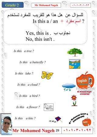1
Grade 1
Mr Mohamed Nageh ٠١٠١٠٣٠١٠٩٢
Mr Mohamed Nageh ٠١٠١٠٣٠١٠٩٢Grade 2
Is this a tree ?
Is this a butterfly ?
Is this lake ?
Is this a cloud ?
Is this a bird ?
Is this a flower ?
Is this a kite ?
‫ﻋﻦ‬ ‫ﻟﻠﺴﺆال‬‫ھﻮ‬ ‫ھﺬا‬ ‫ھﻞ‬‫ﻟ‬‫ﻠﻘﺮﯾﺐ‬‫ﻟ‬‫ﺗﺴﺘﺨﺪم‬ ‫ﻠﻤﻔﺮد‬
Is this a / an + ‫ﻣﻔﺮد‬ ‫اﺳﻢ‬ ?
Yes, this is . ‫ب‬ ‫ﻧﺠﺎوب‬
No, this isn't .
29
 