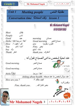 1
Grade 1
Mr Mohamed Nageh ٠١٠١٠٣٠١٠٩٢
Mr Mohamed Nageh ٠١٠١٠٣٠١٠٩٢Grade 2
Meet ‫ﯾﻘﺎﺑﻞ‬
People ‫ﻧﺎس‬
Good ‫ﺟﯿﺪ‬ morning ‫ﺻﺒﺎح‬
Hello ! Hi!‫ﻣﺮﺣﺒﺎ‬ / ‫أھﻼ‬ Good morning ‫اﻟﺨﯿﺮ‬ ‫ﺻﺒﺎح‬
How ? ‫ﻛﻢ‬/‫ﻛﯿﻒ‬ are ‫ﺗﻜﻮن‬/‫ﯾﻜ‬‫ﻮﻧﻮا‬
You ‫أﻧﺖ‬/‫اﻧﺘﻢ‬ Fine, ‫ﺑﺨﯿﺮ‬
boy ‫وﻟﺪ‬ girl ‫ﺑﻨﺖ‬
Thank ‫ﺷﻜﺮ‬ thank you . ‫أﺷﻜﺮك‬
‫ﻟﮫ‬ ‫ﻧﻘﻮل‬ ‫اﻟﺼﺒﺎح‬ ‫ﻓﻰ‬ ‫ﻣﺎ‬ ‫ﺷﺨﺺ‬ ‫ﺗﺤﯿﺔ‬ ‫ﻋﻨﺪ‬.
Good morning. ‫اﻟﺨﯿﺮ‬ ‫ﺻﺒﺎح‬
‫ـ‬ ‫ب‬ ‫وﻧﺮد‬
Good morning. ‫اﻟﺨﯿﺮ‬ ‫ﺻﺒﺎح‬
‫أو‬
Hello ! Hi! ‫ﻣﺮﺣﺒﺎ‬ / ‫أھﻼ‬
Asking about health .‫ﺻﺤﺘﮫ‬ ‫ﻋﻨﺪ‬ ‫ﻣﺎ‬ ‫ﺷﺨﺺ‬ ‫ﺳﺆال‬ ‫ﻋﻨﺪ‬
How are you ? ‫؟‬ ‫ﺣﺎﻟﻚ‬ ‫ﻛﯿﻒ‬
‫اﻟﺮد‬ ‫وﯾﻜﻮن‬
Fine, thank you . ‫ﻟﻚ‬ ‫ﺷﻜﺮا‬ ‫ﺑﺨﯿﺮ‬.

Unit 1 Meeting people ‫اﻟﻨﺎس‬ ‫ﻣﻘﺎﺑﻠﺔ‬
Conversation time ‫اﻟﻤﺤﺎدﺛﺔ‬ ‫وﻗﺖ‬ lesson 1
3
 