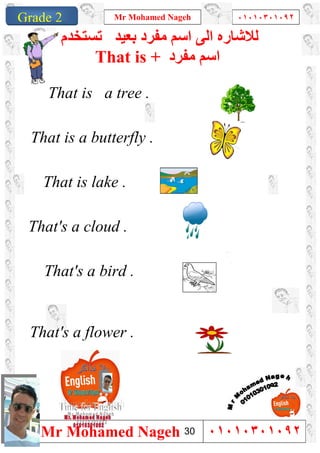 1
Grade 1
Mr Mohamed Nageh ٠١٠١٠٣٠١٠٩٢
Mr Mohamed Nageh ٠١٠١٠٣٠١٠٩٢Grade 2
‫ﻣﻔﺮد‬ ‫اﺳﻢ‬ ‫اﻟﻰ‬ ‫ﻟﻼﺷﺎره‬‫ﺑﻌﯿﺪ‬‫ﺗﺴﺘﺨﺪم‬
That is + ‫ﻣﻔﺮد‬ ‫اﺳﻢ‬
That is a tree .
That is a butterfly .
That is lake .
That's a cloud .
That's a bird .
That's a flower .
30
 