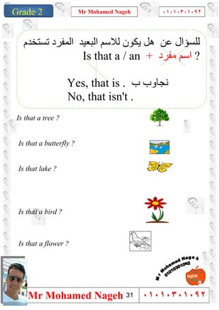 1
Grade 1
Mr Mohamed Nageh ٠١٠١٠٣٠١٠٩٢
Mr Mohamed Nageh ٠١٠١٠٣٠١٠٩٢Grade 2
Is that a tree ?
Is that a butterfly ?
Is that lake ?
Is that a bird ?
Is that a flower ?
‫ﻟﻠﺴﺆال‬‫ﺗﺴﺘﺨﺪم‬ ‫اﻟﻤﻔﺮد‬ ‫اﻟﺒﻌﯿﺪ‬ ‫ﻟﻼﺳﻢ‬ ‫ﯾﻜﻮن‬ ‫ھﻞ‬ ‫ﻋﻦ‬
Is that a / an + ‫ﻣﻔﺮد‬ ‫اﺳﻢ‬ ?
Yes, that is . ‫ب‬ ‫ﻧﺠﺎوب‬
No, that isn't .
31
 