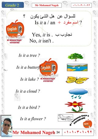 1
Grade 1
Mr Mohamed Nageh ٠١٠١٠٣٠١٠٩٢
Mr Mohamed Nageh ٠١٠١٠٣٠١٠٩٢Grade 2
‫ﻋﻦ‬ ‫ﻟﻠﺴﺆال‬‫؟‬ ‫ﯾﻜﻮن‬ ‫اﻟﺸﺊ‬ ‫ھﻞ‬
Is it a / an + ‫ﻣﻔﺮد‬ ‫اﺳﻢ‬ ?
Yes, it is . ‫ب‬ ‫ﻧﺠﺎوب‬
No, it isn't .
Is it a tree ?
Is it a butterfly ?
Is it lake ?
Is it a cloud ?
Is it a bird ?
Is it a flower ?
34
 