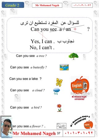 1
Grade 1
Mr Mohamed Nageh ٠١٠١٠٣٠١٠٩٢
Mr Mohamed Nageh ٠١٠١٠٣٠١٠٩٢Grade 2
Can you see a tree ?
Can you see a butterfly ?
Can you see a lake ?
Can you see a cloud ?
Can you see a bird ?
Can you see a flower ? .
‫اﻟﻤﻔﺮد‬ ‫ﻋﻦ‬ ‫ﻟﻠﺴﺆال‬‫ﺗﺮى‬ ‫ان‬ ‫ﺗﺴﺘﻄﯿﻊ‬
Can you see a / an + ?
Yes, I can . ‫ب‬ ‫ﻧﺠﺎوب‬
No, I can't .
37
 