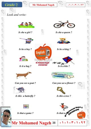 1
Grade 1
Mr Mohamed Nageh ٠١٠١٠٣٠١٠٩٢
Mr Mohamed Nageh ٠١٠١٠٣٠١٠٩٢Grade 2
Look and write:
Is she a queen ?Is she a girl ?
Is he a king ?Is he a boy ?
Is it a kite ?Is it a bag ?
Can you see a flower ?Can you see a goat ?
Is this a tree ?Is this a butterfly ?
Is that a girl ?Is that a game ?
38
 