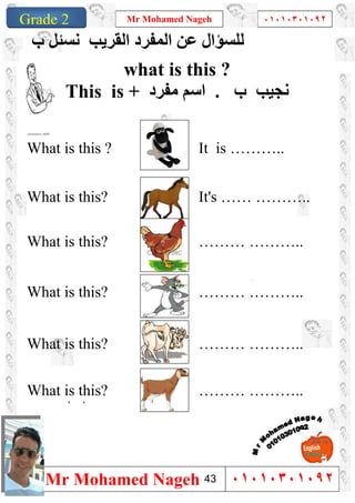 1
Grade 1
Mr Mohamed Nageh ٠١٠١٠٣٠١٠٩٢
Mr Mohamed Nageh ٠١٠١٠٣٠١٠٩٢Grade 2
‫ب‬ ‫ﻧﺴﺌﻞ‬ ‫اﻟﻘﺮﯾﺐ‬ ‫اﻟﻤﻔﺮد‬ ‫ﻋﻦ‬ ‫ﻟﻠﺴﺆال‬
what is this ?
This is + ‫ﻣﻔﺮد‬ ‫اﺳﻢ‬ . ‫ب‬ ‫ﻧﺠﯿﺐ‬
What is this ? It is ………..
What is this? It's …… ………..
What is this? ……… ………..
What is this? ……… ………..
What is this? ……… ………..
What is this? ……… ………..
``
43
 