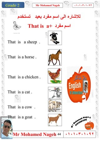 1
Grade 1
Mr Mohamed Nageh ٠١٠١٠٣٠١٠٩٢
Mr Mohamed Nageh ٠١٠١٠٣٠١٠٩٢Grade 2
‫ﻟﻼﺷﺎ‬‫ر‬‫ﻣﻔرد‬ ‫اﺳم‬ ‫اﻟﻰ‬ ‫ه‬‫ﺑﻌﯾد‬‫ﺗﺳﺗﺧدم‬
That is a+ ‫ﻣﻔﺮد‬ ‫اﺳﻢ‬
That is a sheep .
That is a horse .
That is a chicken .
That is a cat .
That is a cow .
That is a goat .
44
 