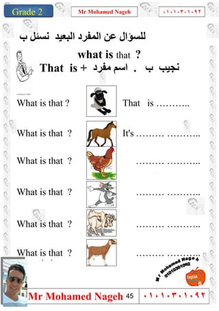 1
Grade 1
Mr Mohamed Nageh ٠١٠١٠٣٠١٠٩٢
Mr Mohamed Nageh ٠١٠١٠٣٠١٠٩٢Grade 2
‫اﻟﻤﻔﺮد‬ ‫ﻋﻦ‬ ‫ﻟﻠﺴﺆال‬‫اﻟﺒﻌﯿﺪ‬‫ب‬ ‫ﻧﺴﺌﻞ‬
what is that ?
That is + ‫ﻣﻔﺮد‬ ‫اﺳﻢ‬ . ‫ب‬ ‫ﻧﺠﯿﺐ‬
What is that ? That is ………..
What is that ? It's ……… ………..
What is that ? ……… ………..
What is that ? ……… ………..
What is that ? ……… ………..
What is that ? ……… ………..
``
45
 